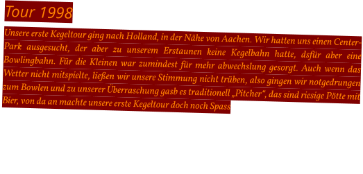 Tour 1998 Unsere erste Kegeltour ging nach Holland, in der Nähe von Aachen. Wir hatten uns einen Center-Park ausgesucht, der aber zu unserem Erstaunen keine Kegelbahn hatte, dsfür aber eine Bowlingbahn. Für die Kleinen war zumindest für mehr abwechslung gesorgt. Auch wenn das Wetter nicht mitspielte, ließen wir unsere Stimmung nicht trüben, also gingen wir notgedrungen zum Bowlen und zu unserer Überraschung gasb es traditionell „Pitcher“, das sind riesige Pötte mit Bier, von da an machte unsere erste Kegeltour doch noch Spass
