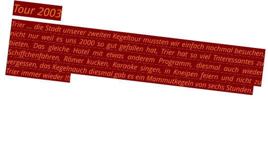 Tour 2003 Trier … die Stadt unserer zweiten Kegeltour mussten wir einfach nochmal besuchen, nicht nur weil es uns 2000 so gut gefallen hat, Trier hat so viel Tnteressantes zu bieten. Das gleiche Hotel mit etwas anderem Programm, diesmal auch wieder Schiffchenfahren, Römer kucken, Karaoke singen, in Kneipen feiern und nicht zu vergessen, das Kegelnauch diesmal gab es ein Mammutkegeln von sechs Stunden. Trier immer wieder !!!