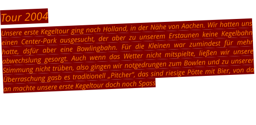 Tour 2004 Unsere erste Kegeltour ging nach Holland, in der Nähe von Aachen. Wir hatten uns einen Center-Park ausgesucht, der aber zu unserem Erstaunen keine Kegelbahn hatte, dsfür aber eine Bowlingbahn. Für die Kleinen war zumindest für mehr abwechslung gesorgt. Auch wenn das Wetter nicht mitspielte, ließen wir unsere Stimmung nicht trüben, also gingen wir notgedrungen zum Bowlen und zu unserer Überraschung gasb es traditionell „Pitcher“, das sind riesige Pötte mit Bier, von da an machte unsere erste Kegeltour doch noch Spass