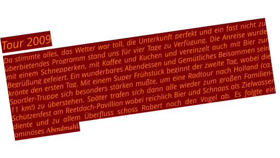 Tour 2009 Da stimmte alles, das Wetter war toll, die Unterkunft perfekt und ein fast nicht zu überbietendes Programm stand uns für vier Tage zu Verfügung. Die Anreise wurde mit einem Schnepperken, mit Kaffee und Kuchen und vereinzelt auch mit Bier zur Begrüßung gefeiert. Ein wunderbares Abendessen und Gemütliches Beisammen sein krönte den ersten Tag. Mit einem Super Frühstück beginnt der zweite Tag, wobei die Sportler-Truppe sich besonders stärken mußte, um eine Radtour nach Holland (ca. 11 km!) zu überstehen. Später trafen sich dann alle wieder zum großen Familien-Schützenfest am Reetdach-Pavillion wobei reichlich Bier und Schnaps als Zielwasser diente und zu allem Überfluss schoss Robert noch den Vogel ab. Es folgte ein ominöses Abendmahl.