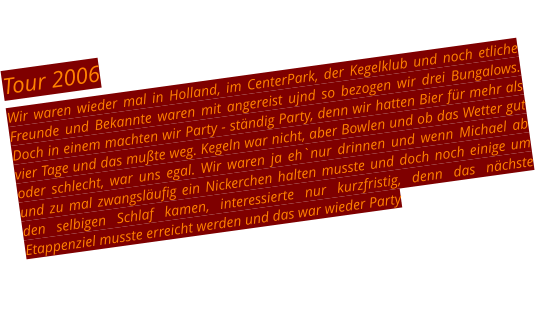 Tour 2006 Wir waren wieder mal in Holland, im CenterPark, der Kegelklub und noch etliche Freunde und Bekannte waren mit angereist ujnd so bezogen wir drei Bungalows. Doch in einem machten wir Party - ständig Party, denn wir hatten Bier für mehr als vier Tage und das mußte weg. Kegeln war nicht, aber Bowlen und ob das Wetter gut oder schlecht, war uns egal. Wir waren ja eh`nur drinnen und wenn Michael ab und zu mal zwangsläufig ein Nickerchen halten musste und doch noch einige um den selbigen Schlaf kamen, interessierte nur kurzfristig, denn das nächste Etappenziel musste erreicht werden und das war wieder Party